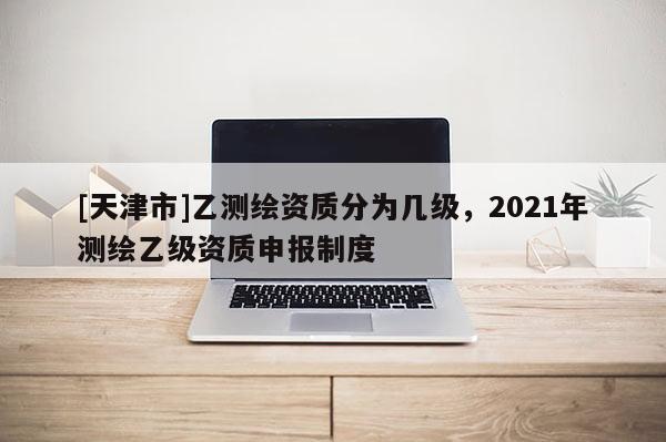 [天津市]乙测绘资质分为几级，2021年测绘乙级资质申报制度