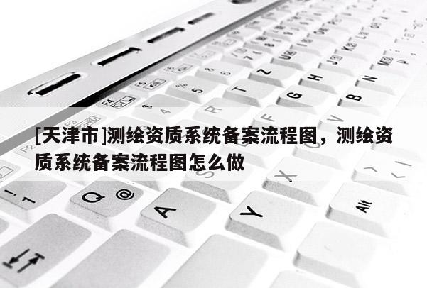 [天津市]测绘资质系统备案流程图，测绘资质系统备案流程图怎么做