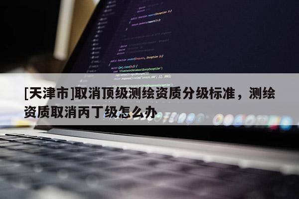 [天津市]取消顶级测绘资质分级标准，测绘资质取消丙丁级怎么办