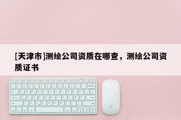 [天津市]测绘公司资质在哪查，测绘公司资质证书