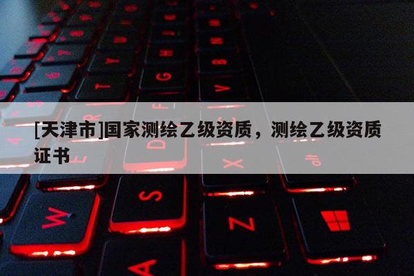 [天津市]国家测绘乙级资质，测绘乙级资质证书