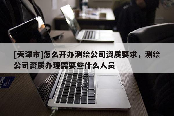 [天津市]怎么开办测绘公司资质要求，测绘公司资质办理需要些什么人员