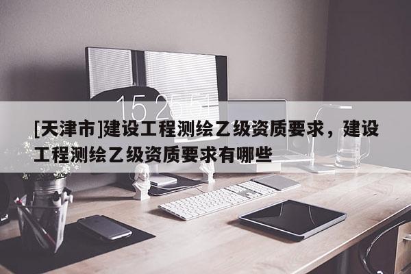 [天津市]建设工程测绘乙级资质要求，建设工程测绘乙级资质要求有哪些