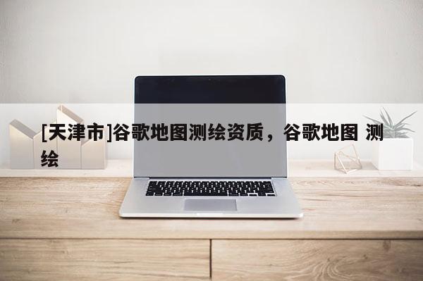 [天津市]谷歌地图测绘资质，谷歌地图 测绘