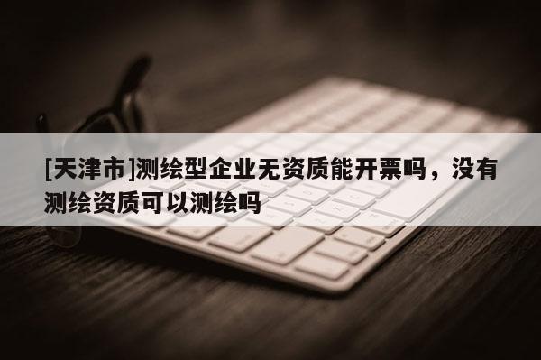 [天津市]测绘型企业无资质能开票吗，没有测绘资质可以测绘吗