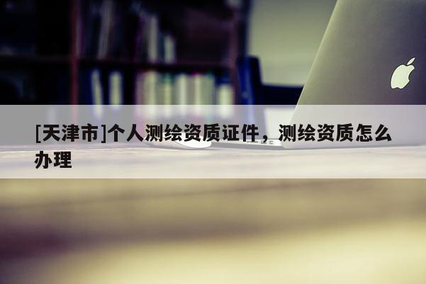 [天津市]个人测绘资质证件，测绘资质怎么办理