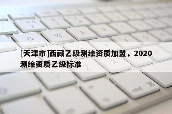 [天津市]西藏乙级测绘资质加盟，2020测绘资质乙级标准