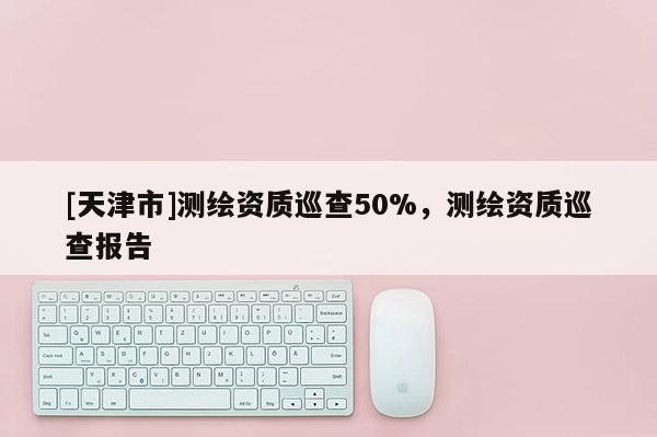 [天津市]测绘资质巡查50%，测绘资质巡查报告