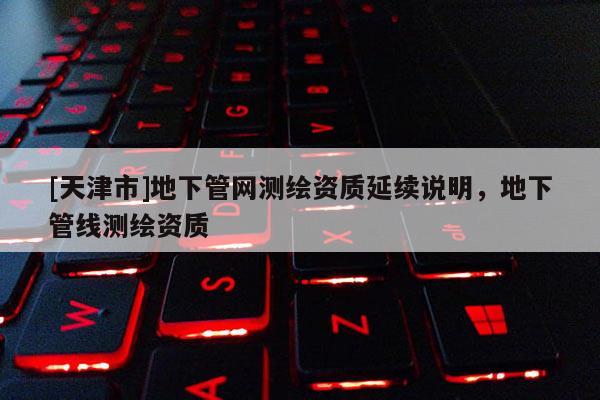 [天津市]地下管网测绘资质延续说明，地下管线测绘资质