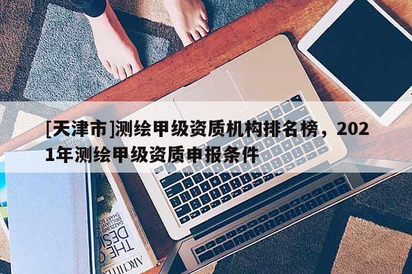 [天津市]测绘甲级资质机构排名榜，2021年测绘甲级资质申报条件