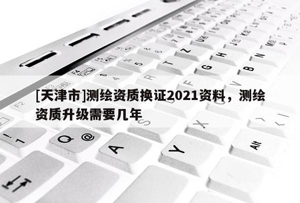 [天津市]测绘资质换证2021资料，测绘资质升级需要几年