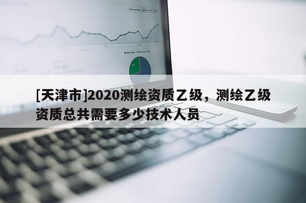 [天津市]2020测绘资质乙级，测绘乙级资质总共需要多少技术人员