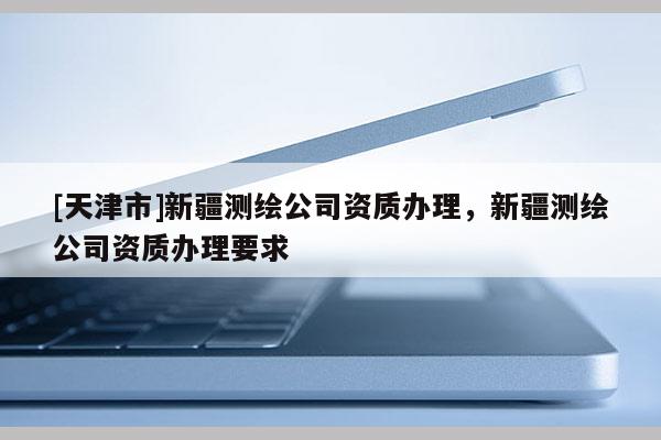 [天津市]新疆测绘公司资质办理，新疆测绘公司资质办理要求