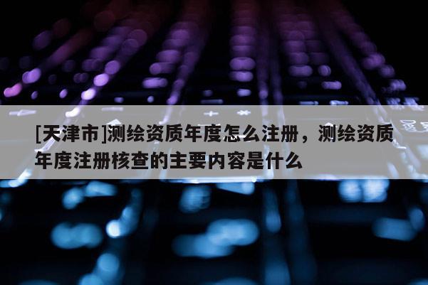 [天津市]测绘资质年度怎么注册，测绘资质年度注册核查的主要内容是什么