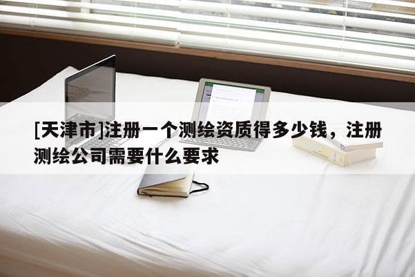 [天津市]注册一个测绘资质得多少钱，注册测绘公司需要什么要求