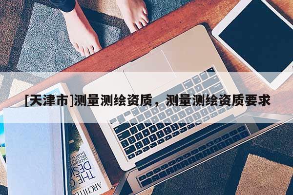 [天津市]测量测绘资质，测量测绘资质要求