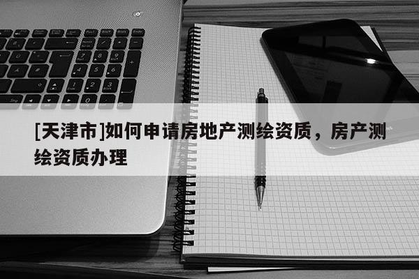 [天津市]如何申请房地产测绘资质，房产测绘资质办理