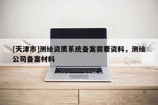 [天津市]测绘资质系统备案需要资料，测绘公司备案材料