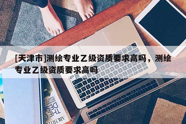 [天津市]测绘专业乙级资质要求高吗，测绘专业乙级资质要求高吗