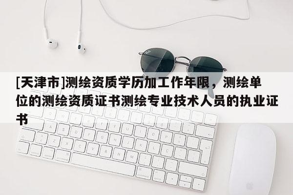 [天津市]测绘资质学历加工作年限，测绘单位的测绘资质证书测绘专业技术人员的执业证书