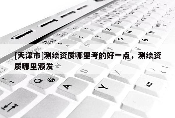 [天津市]测绘资质哪里考的好一点，测绘资质哪里颁发