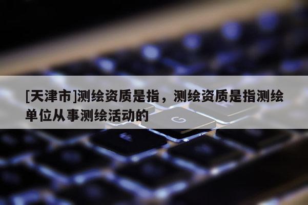 [天津市]测绘资质是指，测绘资质是指测绘单位从事测绘活动的
