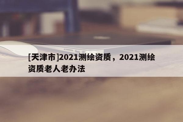 [天津市]2021测绘资质，2021测绘资质老人老办法