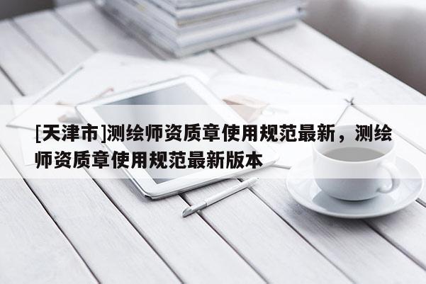 [天津市]测绘师资质章使用规范最新，测绘师资质章使用规范最新版本