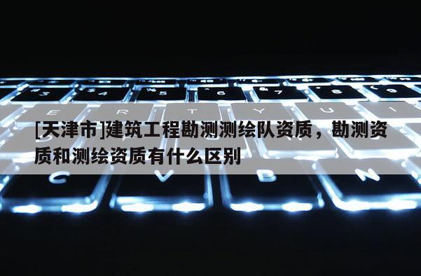 [天津市]建筑工程勘测测绘队资质，勘测资质和测绘资质有什么区别