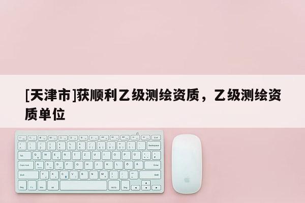[天津市]获顺利乙级测绘资质，乙级测绘资质单位
