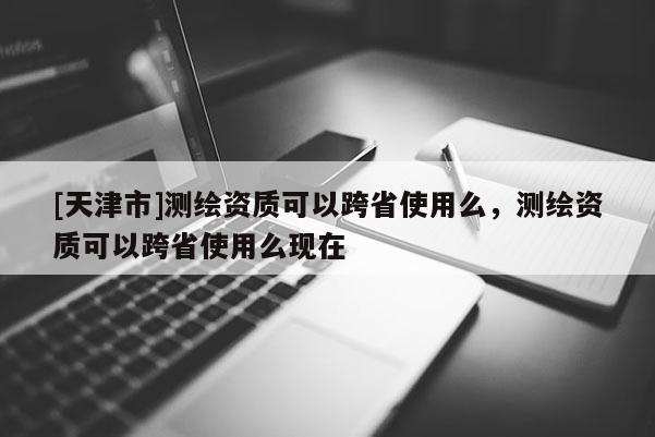 [天津市]测绘资质可以跨省使用么，测绘资质可以跨省使用么现在