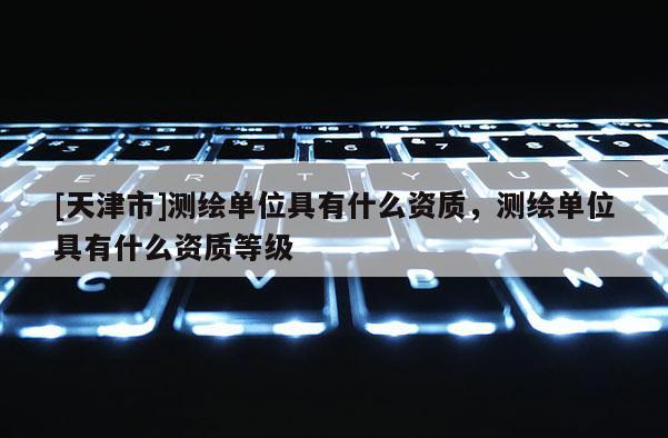 [天津市]测绘单位具有什么资质，测绘单位具有什么资质等级