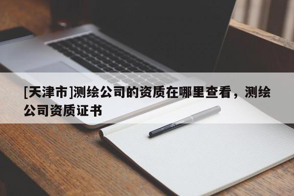 [天津市]测绘公司的资质在哪里查看，测绘公司资质证书