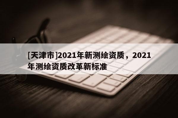[天津市]2021年新测绘资质，2021年测绘资质改革新标准