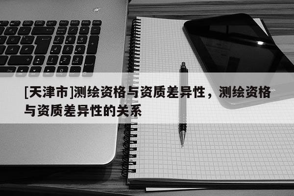 [天津市]测绘资格与资质差异性，测绘资格与资质差异性的关系