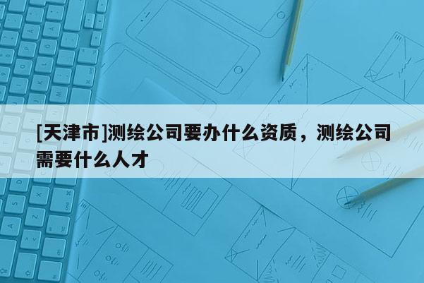 [天津市]测绘公司要办什么资质，测绘公司需要什么人才