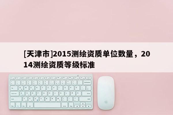 [天津市]2015测绘资质单位数量，2014测绘资质等级标准