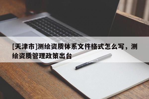 [天津市]测绘资质体系文件格式怎么写，测绘资质管理政策出台