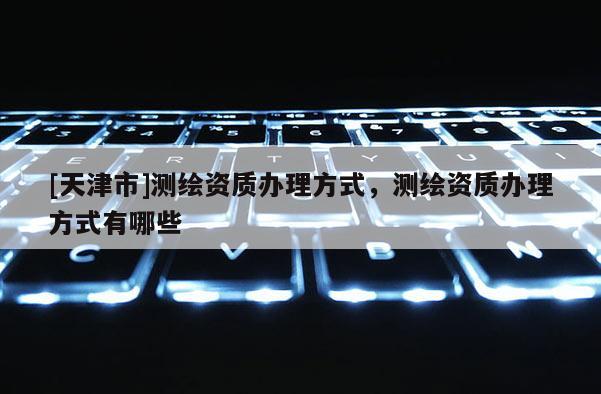 [天津市]测绘资质办理方式，测绘资质办理方式有哪些