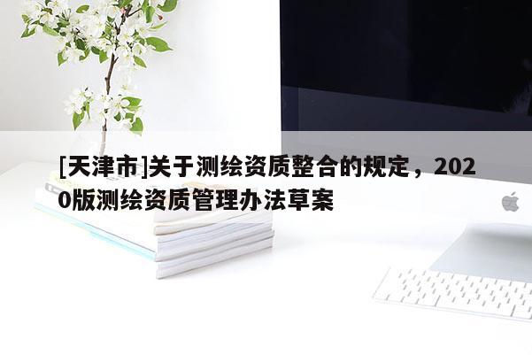 [天津市]关于测绘资质整合的规定，2020版测绘资质管理办法草案