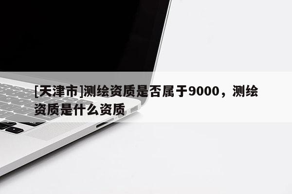 [天津市]测绘资质是否属于9000，测绘资质是什么资质