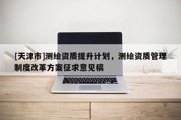 [天津市]测绘资质提升计划，测绘资质管理制度改革方案征求意见稿