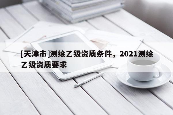 [天津市]测绘乙级资质条件，2021测绘乙级资质要求
