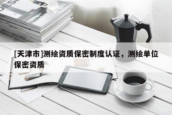 [天津市]测绘资质保密制度认证，测绘单位保密资质