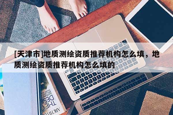 [天津市]地质测绘资质推荐机构怎么填，地质测绘资质推荐机构怎么填的