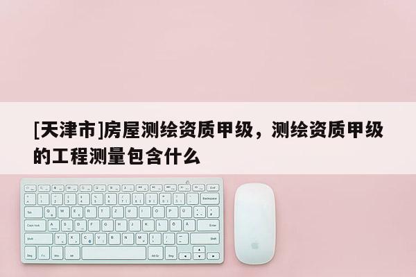 [天津市]房屋测绘资质甲级，测绘资质甲级的工程测量包含什么
