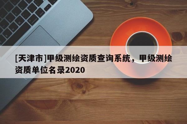 [天津市]甲级测绘资质查询系统，甲级测绘资质单位名录2020