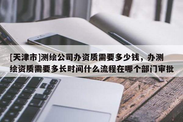 [天津市]测绘公司办资质需要多少钱，办测绘资质需要多长时间什么流程在哪个部门审批