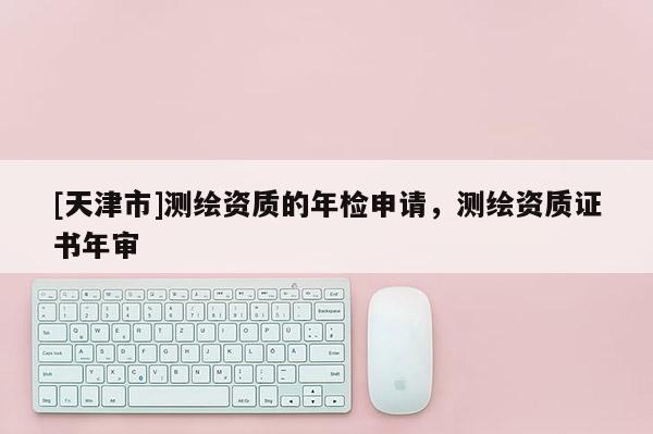 [天津市]测绘资质的年检申请，测绘资质证书年审