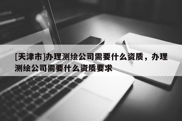 [天津市]办理测绘公司需要什么资质，办理测绘公司需要什么资质要求